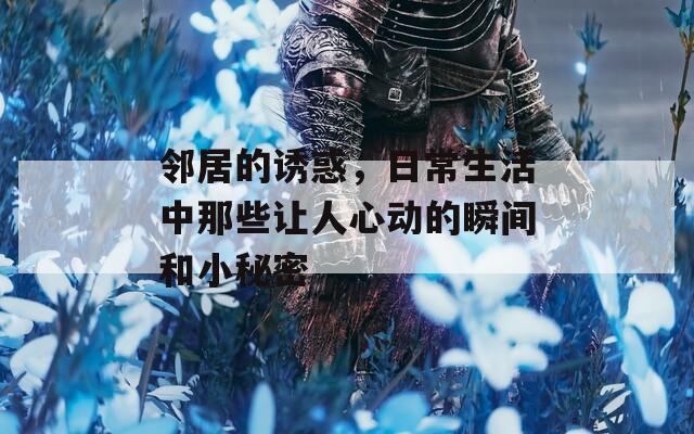 邻居的诱惑，日常生活中那些让人心动的瞬间和小秘密