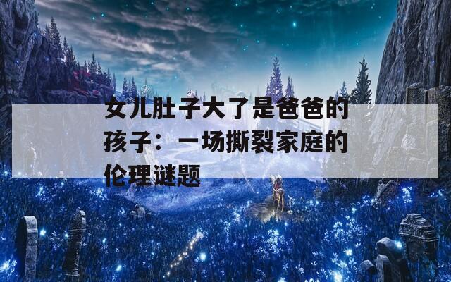 女儿肚子大了是爸爸的孩子：一场撕裂家庭的伦理谜题