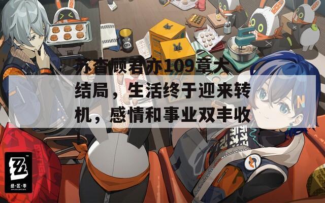 苏杳顾君亦109章大结局，生活终于迎来转机，感情和事业双丰收！