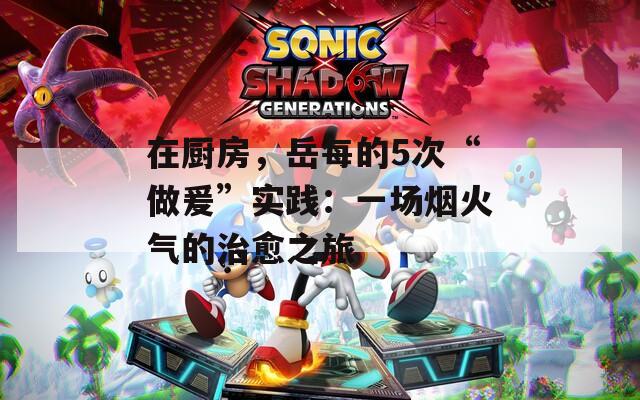 在厨房，岳每的5次“做爰”实践：一场烟火气的治愈之旅