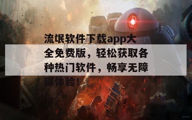 流氓软件下载app大全免费版，轻松获取各种热门软件，畅享无障碍体验！