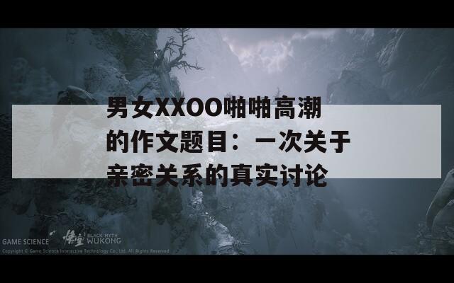 男女XXOO啪啪高潮的作文题目：一次关于亲密关系的真实讨论