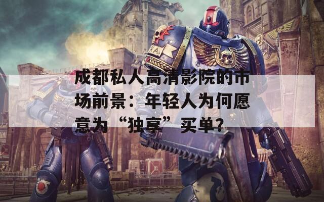 成都私人高清影院的市场前景：年轻人为何愿意为“独享”买单？