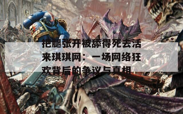 把腿张开被舔得死去活来琪琪网：一场网络狂欢背后的争议与真相