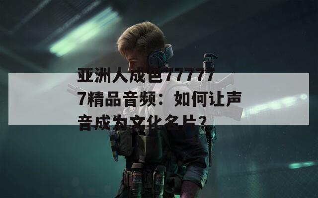 亚洲人成色777777精品音频：如何让声音成为文化名片？