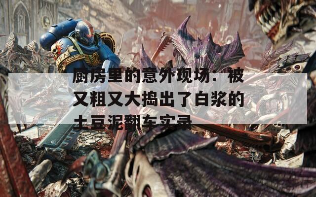 厨房里的意外现场：被又粗又大捣出了白浆的土豆泥翻车实录