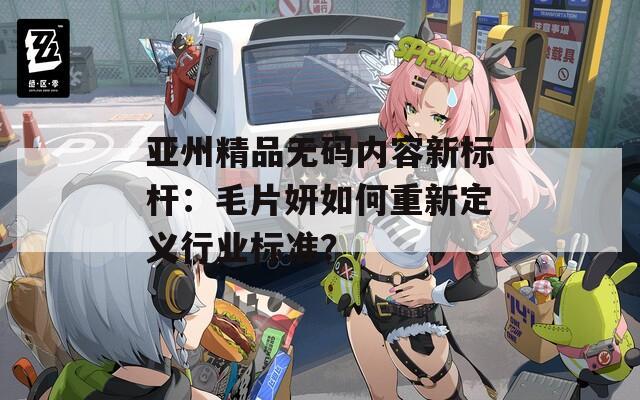 亚州精品无码内容新标杆：毛片妍如何重新定义行业标准？