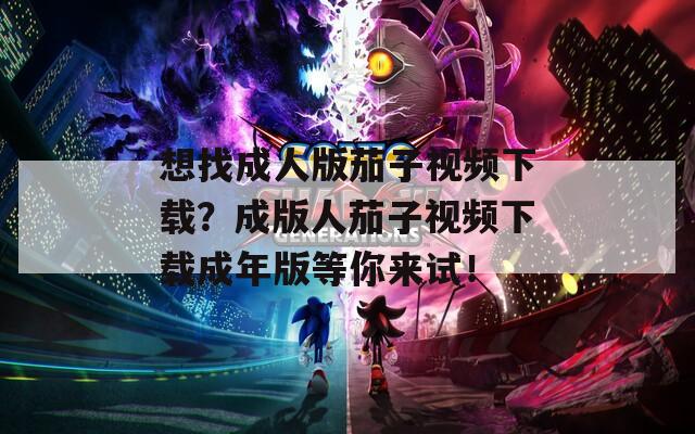想找成人版茄子视频下载？成版人茄子视频下载成年版等你来试！