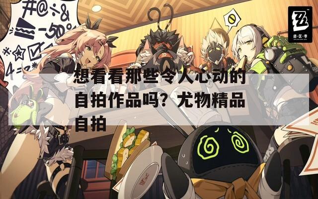 想看看那些令人心动的自拍作品吗？尤物精品自拍