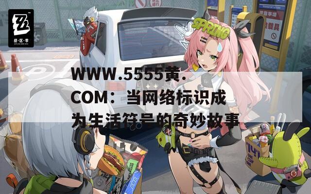 WWW.5555黄.COM：当网络标识成为生活符号的奇妙故事